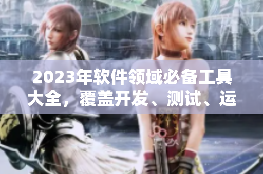 2023年软件领域必备工具大全，覆盖开发、测试、运维全流程，免费获取！