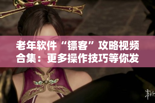 老年软件“镖客”攻略视频合集：更多操作技巧等你发掘！