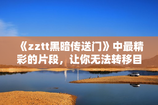 《zztt黑暗传送门》中最精彩的片段，让你无法转移目光！