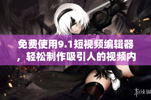 免费使用9.1短视频编辑器，轻松制作吸引人的视频内容