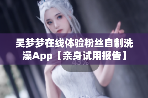 吴梦梦在线体验粉丝自制洗澡App【亲身试用报告】