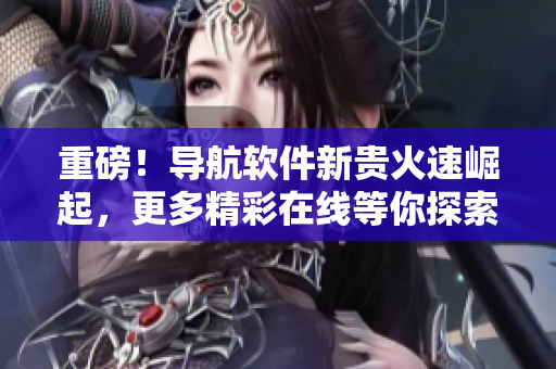 重磅！导航软件新贵火速崛起，更多精彩在线等你探索！