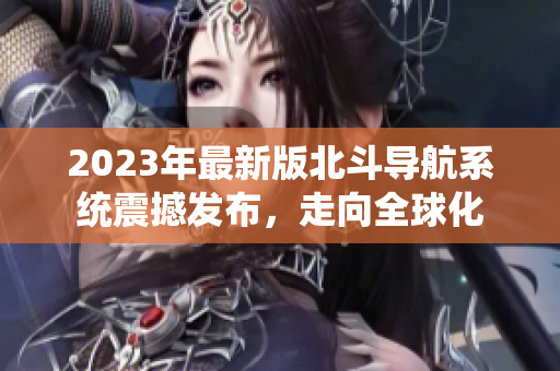2023年最新版北斗导航系统震撼发布，走向全球化