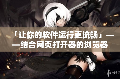 「让你的软件运行更流畅」——结合网页打开器的浏览器用途
