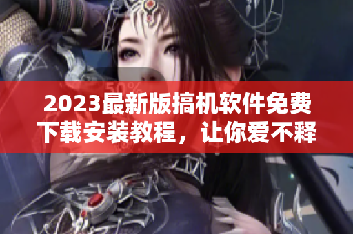 2023最新版搞机软件免费下载安装教程，让你爱不释手！