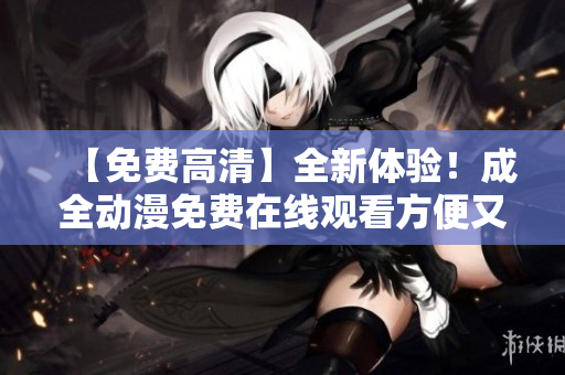 【免费高清】全新体验！成全动漫免费在线观看方便又快捷