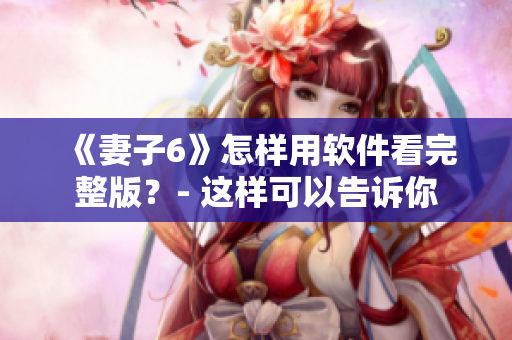 《妻子6》怎样用软件看完整版？- 这样可以告诉你