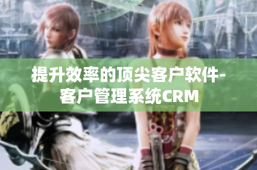 提升效率的顶尖客户软件-客户管理系统CRM