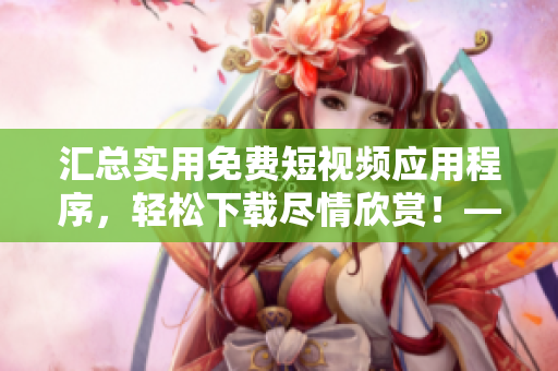 汇总实用免费短视频应用程序，轻松下载尽情欣赏！——短视频软件推荐
