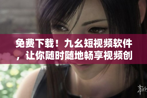 免费下载！九幺短视频软件，让你随时随地畅享视频创作乐趣！