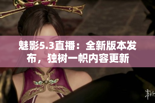 魅影5.3直播：全新版本发布，独树一帜内容更新