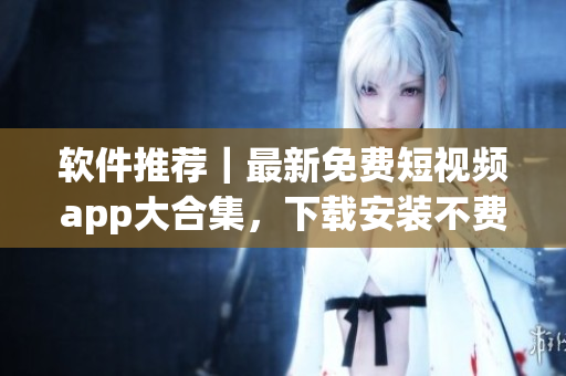 软件推荐｜最新免费短视频app大合集，下载安装不费功夫！