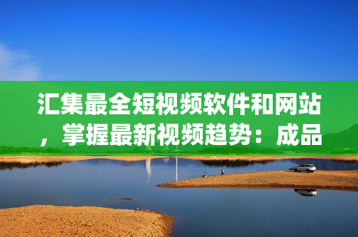 汇集最全短视频软件和网站，掌握最新视频趋势：成品、app、编辑，一网打尽！