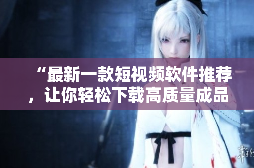 “最新一款短视频软件推荐，让你轻松下载高质量成品视频！”