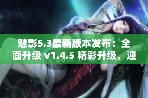 魅影5.3最新版本发布：全面升级 v1.4.5 精彩升级，迎接全新体验