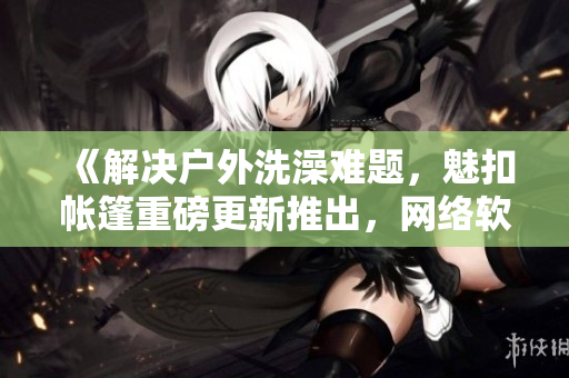《解决户外洗澡难题，魅扣帐篷重磅更新推出，网络软件编辑全程解析》