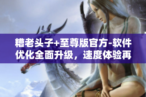 糟老头子+至尊版官方-软件优化全面升级，速度体验再度升级