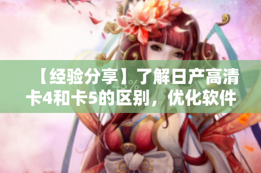 【经验分享】了解日产高清卡4和卡5的区别，优化软件性能从选择开始