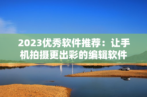 2023优秀软件推荐：让手机拍摄更出彩的编辑软件