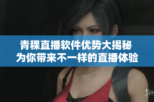 青稞直播软件优势大揭秘 为你带来不一样的直播体验