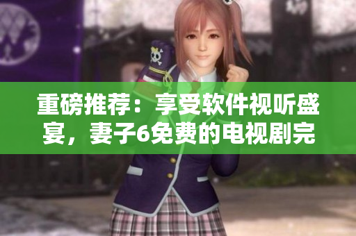 重磅推荐：享受软件视听盛宴，妻子6免费的电视剧完整版现已上线！