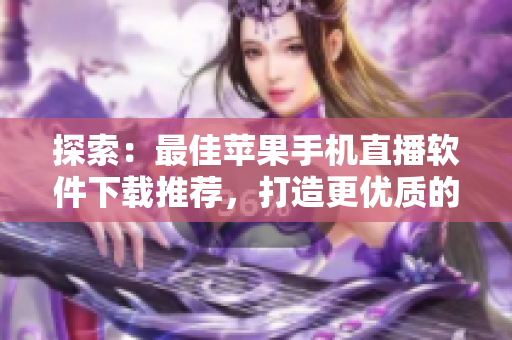 探索：最佳苹果手机直播软件下载推荐，打造更优质的直播体验