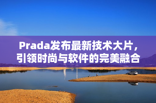 Prada发布最新技术大片，引领时尚与软件的完美融合！