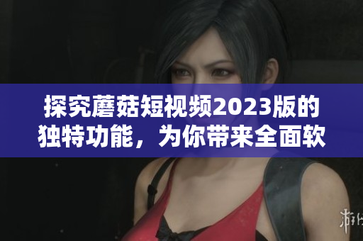 探究蘑菇短视频2023版的独特功能，为你带来全面软件经验