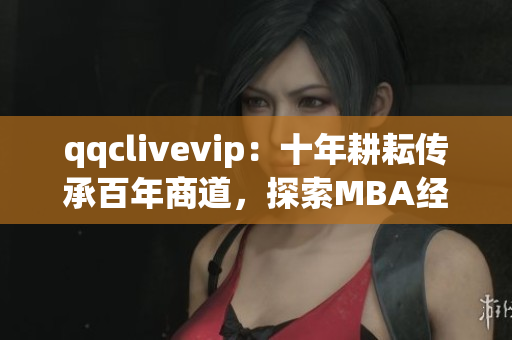 qqclivevip：十年耕耘传承百年商道，探索MBA经验总结
