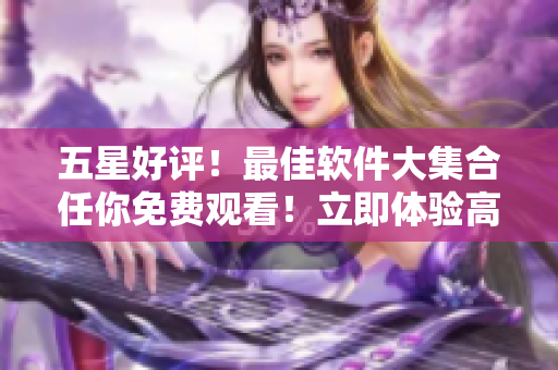 五星好评！最佳软件大集合任你免费观看！立即体验高清享受！