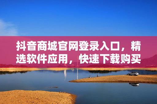 抖音商城官网登录入口，精选软件应用，快速下载购买