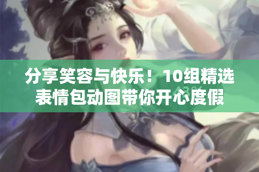 分享笑容与快乐！10组精选表情包动图带你开心度假