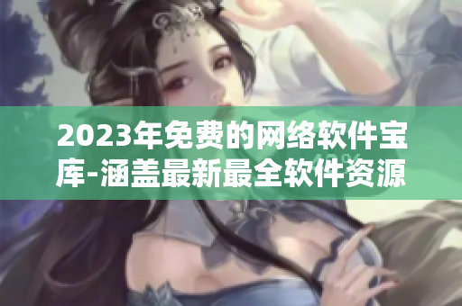 2023年免费的网络软件宝库-涵盖最新最全软件资源！