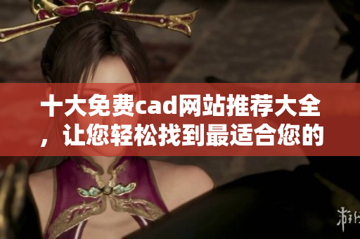 十大免费cad网站推荐大全，让您轻松找到最适合您的设计软件