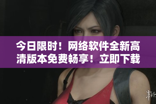今日限时！网络软件全新高清版本免费畅享！立即下载体验！