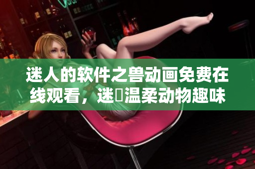迷人的软件之兽动画免费在线观看，迷倫温柔动物趣味登陆你的屏幕