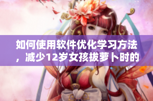 如何使用软件优化学习方法，减少12岁女孩拔萝卜时的痛楚？