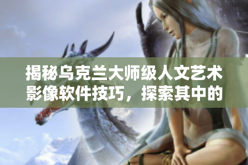 揭秘乌克兰大师级人文艺术影像软件技巧，探索其中的技术与艺术的完美结合