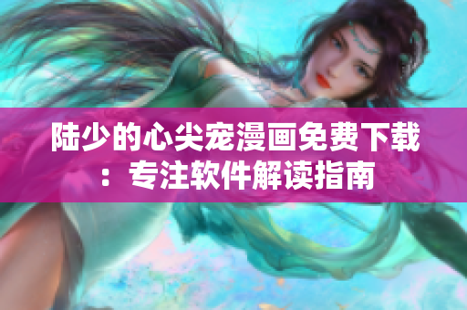 陆少的心尖宠漫画免费下载：专注软件解读指南