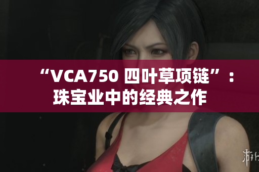 “VCA750 四叶草项链”：珠宝业中的经典之作