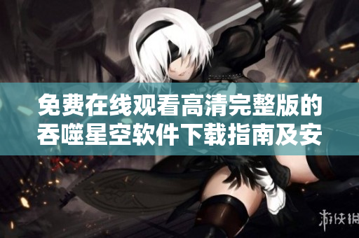 免费在线观看高清完整版的吞噬星空软件下载指南及安全使用技巧
