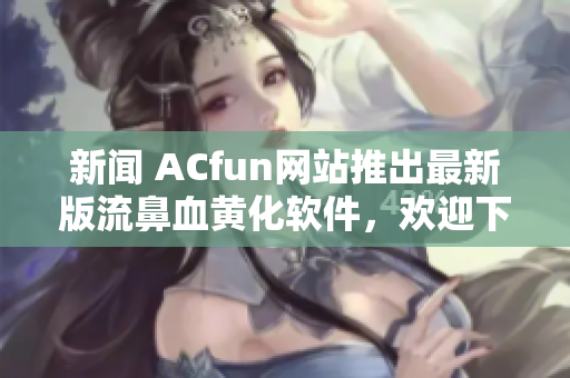 新闻 ACfun网站推出最新版流鼻血黄化软件，欢迎下载使用1.1.5版本！