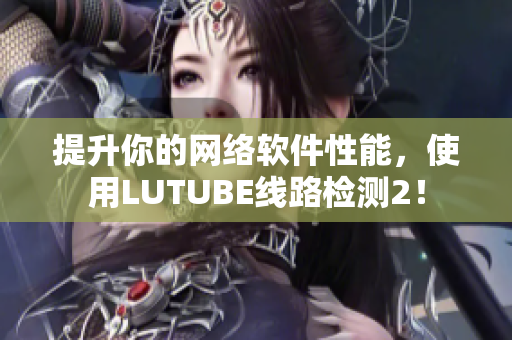 提升你的网络软件性能，使用LUTUBE线路检测2！