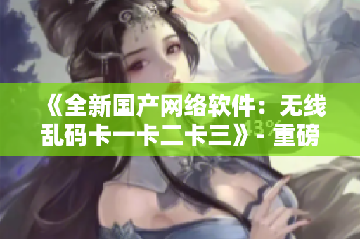 《全新国产网络软件：无线乱码卡一卡二卡三》- 重磅发布！