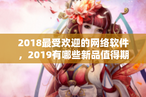 2018最受欢迎的网络软件，2019有哪些新品值得期待？