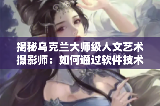 揭秘乌克兰大师级人文艺术摄影师：如何通过软件技术实现独特光影效果？