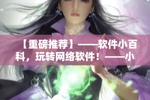 【重磅推荐】——软件小百科，玩转网络软件！——小姐姐闲谈技术分享