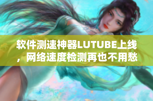 软件测速神器LUTUBE上线，网络速度检测再也不用愁！
