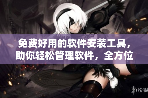 免费好用的软件安装工具，助你轻松管理软件，全方位保障你的电脑安全