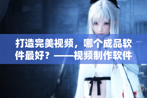 打造完美视频，哪个成品软件最好？——视频制作软件推荐